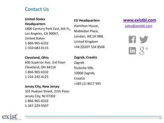 Contact Us
United States
Headquarters
1800 Century Park East, 6th FL,
Los Angeles, CA 90067,
United States
1-866-965-6332
1-310-683-0115
Cleveland, Ohio
600 Superior Ave, 3rd Floor
Cleveland, OH 44114
1-866-965-6332
1-216-242-4125
Jersey City, New Jersey
101 Hudson Street, 21th Floor
Jersey City, NJ 07302
1-866-965-6332
1-347-229-9507
10
EU Headquarters www.existbi.com
Hamilton House, sales@existbi.com
Mabledon Place,
London, WC1H 9BB,
United Kingdom
+44 (0)207 554 8568
Zagreb, Croatia
Zagreb
Stubicka 50b,
10000 Zagreb,
Croatia
+385 (1) 4617 945
 
