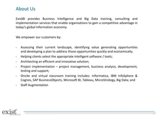 About Us
ExistBI provides Business Intelligence and Big Data training, consulting and
implementation services that enable organizations to gain a competitive advantage in
today’s global information economy.
We empower our customers by:
• Assessing their current landscape, identifying value generating opportunities
and developing a plan to address those opportunities quickly and economically;
• Helping clients select the appropriate intelligent software / tools;
• Architecting an efficient and innovative solution;
• Project implementation – project management, business analysis, development,
testing and support;
• Onsite and virtual classroom training includes: Informatica, IBM InfoSphere &
Cognos, SAP BusinessObjects, Microsoft BI, Tableau, MicroStrategy, Big Data; and
• Staff Augmentation
3
 