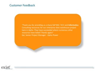 Customer Feedback
7
‘Thank you for providing us a sharp SAP BW / ECC and Informatica
Consulting resources for our enterprise data warehouse project
here in Idaho. They have succeeded where numerous other
resources have failed! Thanks again!’
Kat, Senior Project Manager - Idaho Power
 