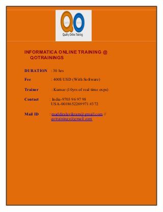 INFORMATICA ONLINE TRAINING @
  QOTRAININGS

DURATION : 30 hrs

Fee        : 400$ USD (With Software)

Trainer    : Kumar (10yrs of real time exps)

Contact   : India-9703 96 97 98
           USA-0018652269971 #372

Mail ID   : maddiralavikram@gmail.com //
           qotrainings@gmail.com
 