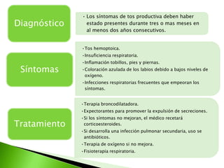 • Los síntomas de tos productiva deben haber
Diagnóstico     estado presentes durante tres o mas meses en
                al menos dos años consecutivos.


              •Tos hemoptoica.
              •Insuficiencia respiratoria.
              •Inflamación tobillos, pies y piernas.
 Síntomas     •Coloración azulada de los labios debido a bajos niveles de
               oxígeno.
              •Infecciones respiratorias frecuentes que empeoran los
               síntomas.


              •Terapia broncodilatadora.
              •Expectorantes para promover la expulsión de secreciones.
              •Si los síntomas no mejoran, el médico recetará
Tratamiento    corticoesteroides.
              •Si desarrolla una infección pulmonar secundaria, uso se
               antibióticos.
              •Terapia de oxígeno si no mejora.
              •Fisioterapia respiratoria.
 