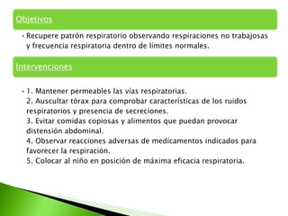 Objetivos

 • Recupere patrón respiratorio observando respiraciones no trabajosas
   y frecuencia respiratoria dentro de límites normales.

Intervenciones


 • 1. Mantener permeables las vías respiratorias.
   2. Auscultar tórax para comprobar características de los ruidos
   respiratorios y presencia de secreciones.
   3. Evitar comidas copiosas y alimentos que puedan provocar
   distensión abdominal.
   4. Observar reacciones adversas de medicamentos indicados para
   favorecer la respiración.
   5. Colocar al niño en posición de máxima eficacia respiratoria.
 