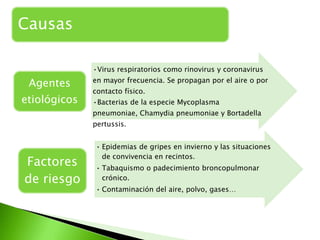 Causas

              •Virus respiratorios como rinovirus y coronavirus

 Agentes      en mayor frecuencia. Se propagan por el aire o por
              contacto físico.
etiológicos   •Bacterias de la especie Mycoplasma
              pneumoniae, Chamydia pneumoniae y Bortadella
              pertussis.


              • Epidemias de gripes en invierno y las situaciones
                de convivencia en recintos.
Factores      • Tabaquismo o padecimiento broncopulmonar
de riesgo       crónico.
              • Contaminación del aire, polvo, gases…
 
