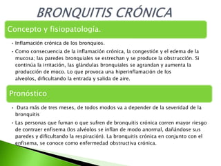 Concepto y fisiopatología.
• Inflamación crónica de los bronquios.
• Como consecuencia de la inflamación crónica, la congestión y el edema de la
  mucosa; las paredes bronquiales se estrechan y se produce la obstrucción. Si
  continúa la irritación, las glándulas bronquiales se agrandan y aumenta la
  producción de moco. Lo que provoca una hiperinflamación de los
  alveolos, dificultando la entrada y salida de aire.


Pronóstico
• Dura más de tres meses, de todos modos va a depender de la severidad de la
 bronquitis
• Las personas que fuman o que sufren de bronquitis crónica corren mayor riesgo
  de contraer enfisema (los alvéolos se inflan de modo anormal, dañándose sus
  paredes y dificultando la respiración). La bronquitis crónica en conjunto con el
  enfisema, se conoce como enfermedad obstructiva crónica.
 