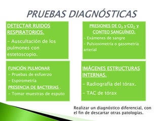 DETECTAR RUIDOS                      PRESIONES DE O2 y CO2 y
RESPIRATORIOS.                         CONTEO SANGUÍNEO.
                                  - Exámenes de sangre
- Auscultación de los             - Pulsioximetría o gasometría
pulmones con                      arterial
estetoscopio.

FUNCIÓN PULMONAR                 IMÁGENES ESTRUCTURAS
- Pruebas de esfuerzo            INTERNAS.
- Espirometría
                                 - Radiografía del tórax.
PRESENCIA DE BACTERIAS .
- Tomar muestras de esputo       - TAC de tórax


                             Realizar un diagnóstico diferencial, con
                             el fin de descartar otras patologías.
 
