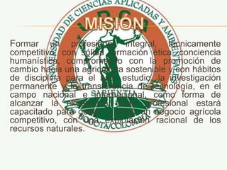 Formar un profesional integral, técnicamente
competitivo, con sólida formación ética, conciencia
humanística, comprometido con la promoción de
cambio hacia una agricultura sostenible y con hábitos
de disciplina para el auto estudio, la investigación
permanente y la transferencia de tecnología, en el
campo nacional e internacional, como forma de
alcanzar la excelencia. Este profesional estará
capacitado para gestar y dirigir un negocio agrícola
competitivo, con una explotación racional de los
recursos naturales.
 