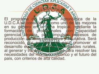 El programa de Ingeniería Agronómica de la
U.D.C.A se consolidará como uno de los mejores
en su género en la zona tropical, mediante la
formación de profesionales con capacidad
gerencial técnica, para impulsar procesos de
producción agrícola competitiva y equitativa. Será
reconocido por su liderazgo para promover el
desarrollo equitativo de las comunidades rurales,
al generar y transferir tecnología para resolver las
necesidades del momento histórico y el futuro del
país, con criterios de alta calidad.
 