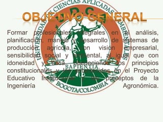 Formar profesionales integrales en el análisis,
planificación, manejo y desarrollo de sistemas de
producción agrícola, con visión empresarial,
sensibilidad social y ambiental, al igual que con
idoneidad y ética, obedeciendo los principios
constitucionales y los establecidos en el Proyecto
Educativo Institucional y los preceptos de la
Ingeniería Agronómica.
 