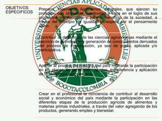 OBJETIVOS
ESPECIFICOS
Preparar Ingenieros Agrónomos integrales, que ejerzan su
profesión con idoneidad, creatividad y ética en el logro de sus
propósitos profesionales y para el beneficio de la sociedad, a
través del principio de igualdad y respeto por el pensamiento
ajeno.
Contribuir al desarrollo de las ciencias agronómicas mediante el
ejercicio de la profesión y generación de conocimientos derivados
del proceso de investigación, ya sea de punta, aplicada y/o
participativa.
Aportar al proceso tecnológico del país mediante la participación
en los planes de generación, ajustes, transferencia y aplicación
de la tecnología agropecuaria.
Crear en el profesional la conciencia de contribuir al desarrollo
social y económico del país mediante la participación en las
diferentes etapas de la producción agrícola de alimentos y
materias primas industriales, a través del valor agregando de los
productos, generando empleo y bienestar.
 