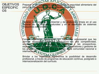 OBJETIVOS
ESPECIFIC
OS
Preparar a los estudiantes para asegurar la seguridad alimentaria del
país y la exportación de los excedentes de calidad.
Generar una conciencia ambiental y de producción limpia en el uso
racional de los recursos naturales y en el desarrollo de sistemas
productivos sostenibles.
Formar Ingenieros Agrónomos con capacidad empresarial que les
permita desarrollar proyectos productivos de alta competitividad,
acordes a las necesidades del momento y las prospectivas,
especialmente en el sector privado, o como generadores y gestores de
los grandes cambios políticos y sociales de la comunidad nacional e
internacional.
Brindar a los Ingenieros Agrónomos la posibilidad de desarrollo
profesional, a través de programas de educación continua, postgrado e
internacionalización del currículo.
 