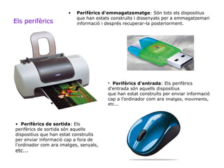 •   Perifèrics d'emmagatzematge: Són tots els dispositius
                           que han estats construïts i dissenyats per a emmagatzemari
Els perifèrics             informació i després recuperar-la posteriorment.




                                        • Perifèrics d'entrada: Els perifèrics
                                        d'entrada són aquells dispositius
                                        que han estat construïts per enviar informació
                                        cap a l'ordinador com ara imatges, moviments,
               •                        etc...



• Perifèrics de sortida: Els
perifèrics de sortida són aquells
dispositius que han estat construïts
per enviar informació cap a fora de
l'ordinador com ara imatges, senyals,
etc...
 