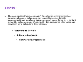 Software


•   El programari (software, en anglès) és un terme general emprat per
    descriure el conjunt dels programes informàtics, procediments i
    documentació que fan alguna tasca en un ordinador. Comprèn el conjunt
    sistemàtic dels programes d’explotació i dels programes informàtics que
    serveixen per a aplicacions determinades.


        • Software de sistema

          • Software d'aplicació

            •   Software de programació
 