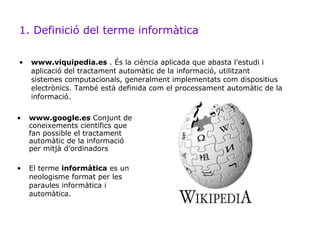 1. Definició del terme informàtica

•   www.viquipedia.es . És la ciència aplicada que abasta l’estudi i
    aplicació del tractament automàtic de la informació, utilitzant
    sistemes computacionals, generalment implementats com dispositius
    electrònics. També està definida com el processament automàtic de la
    informació.

•   www.google.es Conjunt de
    coneixements científics que
    fan possible el tractament
    automàtic de la informació
    per mitjà d’ordinadors

•   El terme informàtica es un
    neologisme format per les
    paraules informàtica i
    automàtica.
 