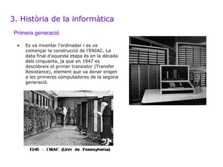 3. Història de la informàtica
Primera generació

 •   Es va inventar l’ordinador i es va
     començar la construcció de l’ENIAC. La
     data final d'aquesta etapa és en la dècada
     dels cinquanta, ja que en 1947 es
     descobreix el primer transistor (Transfer
     Resistance), element que va donar origen
     a les primeres computadores de la segona
     generació.
 