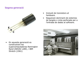 Segona generació

                                  •   Inclusió de transistors al
                                      hardware.
                                  •   Segueixen dominant els sistemes
                                      de targeta o cinta perforada per a
                                      l'entrada de dades al software.




•   En aquesta generació es
    construeixen les
    supercomputadoras Remington
    Rand UNIVAC LARC, i IBM
    Stretch (1961)
 