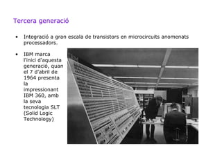 Tercera generació

•   Integració a gran escala de transistors en microcircuits anomenats
    processadors.

•   IBM marca
    l'inici d'aquesta
    generació, quan
    el 7 d'abril de
    1964 presenta
    la
    impressionant
    IBM 360, amb
    la seva
    tecnologia SLT
    (Solid Logic
    Technology)
 