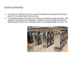 Quinta generació


•   La creació en 1982 de la primera supercomputadora amb capacitat de procés
    paral·lel, dissenyada per Seymouy Cray.
•   L'emmagatzematge d'informació es realitza en dispositius magneto òptics amb
    capacitats de desenes de Gigaoctets; s'estableix el DVD (Digital Video Disk o
    DigitalVersatile Disk) com a estàndard per a l'emmagatzematge de vídeo i so.
 