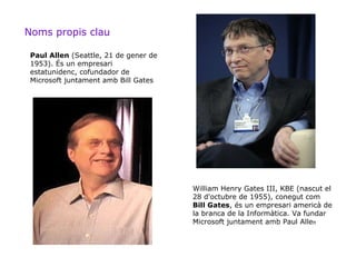 Noms propis clau

 Paul Allen (Seattle, 21 de gener de
 1953). És un empresari
 estatunidenc, cofundador de
 Microsoft juntament amb Bill Gates




                                       William Henry Gates III, KBE (nascut el
                                       28 d'octubre de 1955), conegut com
                                       Bill Gates, és un empresari americà de
                                       la branca de la Informàtica. Va fundar
                                       Microsoft juntament amb Paul Allen
 