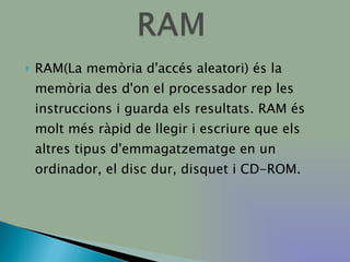 RAM(La memòria d'accés aleatori) és la memòria des d'on el processador rep les instruccions i guarda els resultats. RAM és molt més ràpid de llegir i escriure que els altres tipus d'emmagatzematge en un ordinador, el disc dur, disquet i CD-ROM. 