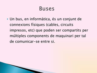 Un bus, en informàtica, és un conjunt de connexions físiques (cables, circuits impresos, etc) que poden ser compartits per múltiples components de maquinari per tal de comunicar-se entre si. 