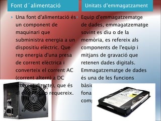 Font d´alimentació Unitats d’emmagatzament Una font d'alimentació és un component de maquinari que subministra energia a un dispositiu elèctric. Que rep energia d'una presa de corrent elèctrica i converteix el corrent AC (corrent altern) a DC (corrent directe), que és el que l'equip requereix. Equip d'emmagatzematge de dades, emmagatzematge sovint es diu o de la memòria, es refereix als components de l'equip i mitjans de gravació que retenen dades digitals. Emmagatzematge de dades és una de les funcions bàsiques i els components fonamentals de les computadores. 