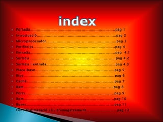 Portada………………………………………………………………..pag 1 Introducció……………………………………………………………pag 2 Microprocesador…………………………………………………….pag 3 Perifèrics……………………………………………………………..pag 4 Entrada………………………………………………………………..pag  4.1 Sortida .……………………………………………………………….pag 4.2 Sortida i entrada……………………………………………………pag 4.3 Placa base……………………………………………………………pag 5 Bios…………………………………………………………………….pag 6 Caché………………………………………………………………….pag 7 Ram……………………………………………………………………pag 8 Ports…………………………………………………………………..pag 9 Rom…………………………………………………………………...pag 10 Buses………………………………………………………………....pag 11 Font d’alimetació i U. d’emagatzament………………………pag 12 