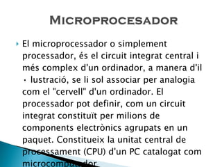 El microprocessador o simplement processador, és el circuit integrat central i més complex d'un ordinador, a manera d'il • lustració, se li sol associar per analogia com el "cervell" d'un ordinador. El processador pot definir, com un circuit integrat constituït per milions de components electrònics agrupats en un paquet. Constitueix la unitat central de processament (CPU) d'un PC catalogat com microcomputador 