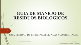 GUIA DE MANEJO DE
RESIDUOS BIOLOGICOS
UNIVERSIDAD DE CIENCIAS APLICADAS Y AMBIENTALES
Karol Daniela Caceces Cardenas
19/11/2018guia de manejo de residuos biologicos
1
 