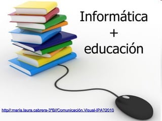 Informática + educación http//:maría.laura.cabrera-3ºB//Comunicación.Visual-IPA?2010 