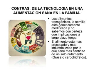 CONTRAS: DE LA TECNOLOGIA EN UNA
 ALIMENTACION SANA EN LA FAMILIA.
                • Los alimentos
                  transgénicos, la semilla
                  esta genéticamente
                  modificada y no
                  sabemos con certeza
                  que implicaciones a
                  largo plazo tenga.
                • El alimento esta mas
                  procesado y mas
                  industrializado por lo
                  que tiene mas cantidad
                  de un solo nutrimento
                  (Grasa o carbohidratos).
 