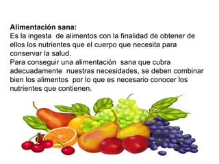 Alimentación sana:
Es la ingesta de alimentos con la finalidad de obtener de
ellos los nutrientes que el cuerpo que necesita para
conservar la salud.
Para conseguir una alimentación sana que cubra
adecuadamente nuestras necesidades, se deben combinar
bien los alimentos por lo que es necesario conocer los
nutrientes que contienen.
 