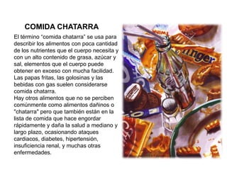 COMIDA CHATARRA
El término “comida chatarra” se usa para
describir los alimentos con poca cantidad
de los nutrientes que el cuerpo necesita y
con un alto contenido de grasa, azúcar y
sal, elementos que el cuerpo puede
obtener en exceso con mucha facilidad.
Las papas fritas, las golosinas y las
bebidas con gas suelen considerarse
comida chatarra.
Hay otros alimentos que no se perciben
comúnmente como alimentos dañinos o
"chatarra" pero que también están en la
lista de comida que hace engordar
rápidamente y daña la salud a mediano y
largo plazo, ocasionando ataques
cardiacos, diabetes, hipertensión,
insuficiencia renal, y muchas otras
enfermedades.
 