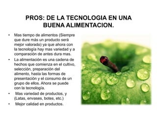 PROS: DE LA TECNOLOGIA EN UNA
              BUENA ALIMENTACION.
•   Mas tiempo de alimentos (Siempre
    que dure más un producto será
    mejor valorado) ya que ahora con
    la tecnología hay mas variedad y a
    comparación de antes dura mas.
•   La alimentación es una cadena de
    hechos que comienza en el cultivo,
    selección, preparación del
    alimento, hasta las formas de
    presentación y el consumo de un
    grupo de ellos. Ahora se puede
    con la tecnología.
•    Mas variedad de productos, y
    (Latas, envases, botes, etc.)
•    Mejor calidad en productos.
 