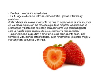 • Facilidad de accesos a productos.
• En tu ingesta diaria de calorías, carbohidratos, grasas, vitaminas y
proteínas.
(Esta debería ser la mas importante, ya que no sabemos en la gran mayoría
de los casos cuales son los procesos que lleva preparar los alimentos ya
procesados, y porque no se deben consumir como una comida rigorista
para la ingesta diaria correcta de los elementos ya mencionados.
• La alimentación te ayudara a tener un cuerpo sano. mente sana, mas
tiempo de vida, menos enfermedades, buen rendimiento, te sientes mejor y
mantener alta su fuerza y energía.
 