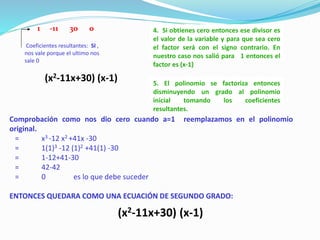 4. Si obtienes cero entonces ese divisor es
el valor de la variable y para que sea cero
el factor será con el signo contrario. En
nuestro caso nos salió para 1 entonces el
factor es (x-1)
5. El polinomio se factoriza entonces
disminuyendo un grado al polinomio
inicial tomando los coeficientes
resultantes.
Comprobación como nos dio cero cuando a=1 reemplazamos en el polinomio
original.
= x3 -12 x2 +41x -30
= 1(1)3 -12 (1)2 +41(1) -30
= 1-12+41-30
= 42-42
= 0 es lo que debe suceder
ENTONCES QUEDARA COMO UNA ECUACIÓN DE SEGUNDO GRADO:
(x2-11x+30) (x-1)
Coeficientes resultantes: SI ,
nos vale porque el ultimo nos
sale 0
1 -11 30 0
(x2-11x+30) (x-1)
 