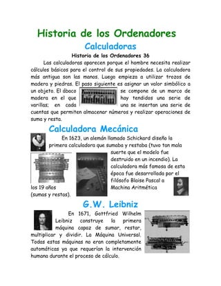 Historia de los Ordenadores
                      Calculadoras
                  Historia de los Ordenadores 36
      Las calculadoras aparecen porque el hombre necesita realizar
cálculos básicos para el control de sus propiedades. La calculadora
más antigua son las manos. Luego empieza a utilizar trozos de
madera y piedras. El paso siguiente es asignar un valor simbólico a
un objeto. El ábaco                   se compone de un marco de
madera en el que                      hay tendidos una serie de
varillas; en cada                     una se insertan una serie de
cuentas que permiten almacenar números y realizar operaciones de
suma y resta.

       Calculadora Mecánica
             En 1623, un alemán llamado Schickard diseño la
        primera calculadora que sumaba y restaba (tuvo tan mala
                                  suerte que el modelo fue
                                  destruido en un incendio). La
                                  calculadora más famosa de esta
                                  época fue desarrollada por el
                                  filósofo Blaise Pascal a
los 19 años                       Machina Aritmética
(sumas y restas).

                     G.W. Leibniz
                En 1671, Gottfried Wilhelm
           Leibniz   construye   la   primera
           máquina capaz de sumar, restar,
multiplicar y dividir. La Máquina Universal.
Todas estas máquinas no eran completamente
automáticas ya que requerían la intervención
humana durante el proceso de cálculo.
 