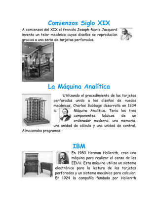 Comienzos Siglo XIX
A comienzos del XIX el francés Joseph-Marie Jacquard
inventa un telar mecánico cuyos diseños se reproducían
gracias a una serie de tarjetas perforadas.




              La Máquina Analítica
                      Utilizando el procedimiento de las tarjetas
                 perforadas unido a los diseños de ruedas
                 mecánicas, Charles Babbage desarrolla en 1834
                 la          Máquina Analítica. Tenía los tres
                             componentes     básicos     de    un
                             ordenador moderno: una memoria,
                 una unidad de cálculo y una unidad de control.
Almacenaba programas.



                            IBM
                            En 1980 Herman Hollerith, crea una
                            máquina para realizar el censo de los
                            EEUU. Esta máquina utiliza un sistema
                  electrónico para la lectura de las tarjetas
                  perforadas y un sistema mecánico para calcular.
                  En 1924 la compañía fundada por Hollerith
 