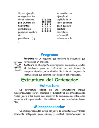 Si, por ejemplo,                     se escribe, por
   se organizan los                     ejemplo, el
   datos sobre un                       capítulo de un
   país (número de                      libro, podemos
   habitantes,                          decir que ese
   densidad de                          capítulo
   población, nombre                    constituye
   del                                  información
   presidente, ...) y                   sobre ese país
   .




                         Programa
         Programa es un esquema que muestra la secuencia que
         lleva a cabo un proceso.
         Software es el conjunto de programas que puede ejecutar
         el hardware para la realización de las tareas de
         computación a las que se destina. Se trate del conjunto de
         instrucciones que permite la utilización del ordenador.

      Estructura del Ordenador
                        Estructura
     La estructura básica de una computadora incluye
microprocesador (CPU), memoria y dispositivos de entrada/salida
(E/S), junto a los buses que permiten la comunicación entre ellos
memoria microprocesador dispositivos de entrada/salida buses
CPU.

                  Microprocesador
     Un Microprocesador es un conjunto de circuitos electrónicos
altamente integrado para cálculo y control computacional, es
 