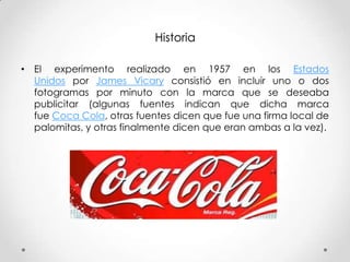Historia
• El experimento realizado en 1957 en los Estados
Unidos por James Vicary consistió en incluir uno o dos
fotogramas por minuto con la marca que se deseaba
publicitar (algunas fuentes indican que dicha marca
fue Coca Cola, otras fuentes dicen que fue una firma local de
palomitas, y otras finalmente dicen que eran ambas a la vez).

 