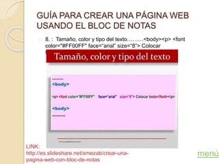 GUÍA PARA CREAR UNA PÁGINA WEB
USANDO EL BLOC DE NOTAS
8. : Tamaño, color y tipo del texto………<body><p> <font
color="#FF00FF" face=“arial” size=“8”> Colocar
texto</font></p><body>
menú
LINK:
http://es.slideshare.net/smezab/crear-una-
pagina-web-con-bloc-de-notas
 