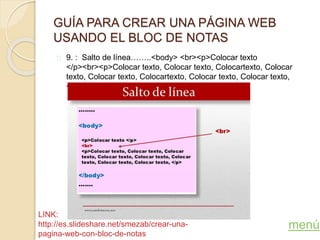 GUÍA PARA CREAR UNA PÁGINA WEB
USANDO EL BLOC DE NOTAS
9. : Salto de línea……..<body> <br><p>Colocar texto
</p><br><p>Colocar texto, Colocar texto, Colocartexto, Colocar
texto, Colocar texto, Colocartexto, Colocar texto, Colocar texto,
</p></body>
menú
LINK:
http://es.slideshare.net/smezab/crear-una-
pagina-web-con-bloc-de-notas
 