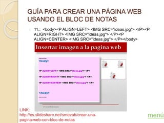 GUÍA PARA CREAR UNA PÁGINA WEB
USANDO EL BLOC DE NOTAS
11.: <body><P ALIGN=LEFT> <IMG SRC="ideas.jpg"> </P><P
ALIGN=RIGHT> <IMG SRC="ideas.jpg"> </P><P
ALIGN=CENTER> <IMG SRC="ideas.jpg"> </P></body>
menú
LINK:
http://es.slideshare.net/smezab/crear-una-
pagina-web-con-bloc-de-notas
 