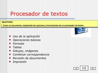Procesador de textos Uso de la aplicación Operaciones básicas Formato  Tablas Dibujos, imágenes Combinar correspondencia Revisión de documentos Impresión Contenidos temáticos OBJETIVOS: 1. Crear un documento, explotando las opciones y herramientas de un procesador de textos. 