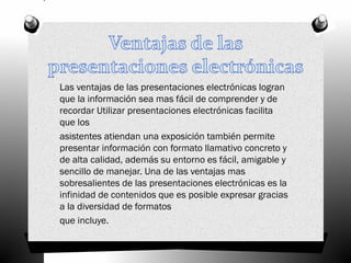 Las ventajas de las presentaciones electrónicas logran
que la información sea mas fácil de comprender y de
recordar Utilizar presentaciones electrónicas facilita
que los
asistentes atiendan una exposición también permite
presentar información con formato llamativo concreto y
de alta calidad, además su entorno es fácil, amigable y
sencillo de manejar. Una de las ventajas mas
sobresalientes de las presentaciones electrónicas es la
infinidad de contenidos que es posible expresar gracias
a la diversidad de formatos
que incluye.
 