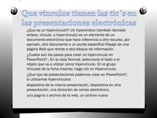 ¿Que es un hipervínculo?: Un hiperenlace (también llamado
enlace, vínculo, o hipervínculo) es un elemento de un
documento electrónico que hace referencia a otro recurso, por
ejemplo, otro documento o un punto específico Pasaje de una
página Web que remite a otro bloque de información.
¿Cuales son los pasos para crear un hipervinculo en
PowerPoint? : En la vista Normal, seleccione el texto o el
objeto que va a utilizar como hipervínculo. En el grupo
Vínculos de la ficha Insertar, haga clic en Hipervínculo.
¿Que tipo de presentaciones podemos crear en PowerPoint?,
si utilizamos hipervínculos:
diapositiva de la misma presentación, diapositiva en otra
presentación, una dirección de correo electrónico,
una pagina o archivo de la web, un archivo nuevo
 