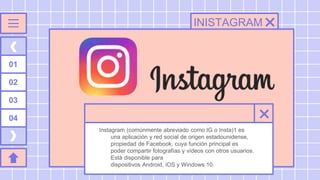 INISTAGRAM
Instagram (comúnmente abreviado como IG o Insta)1​ es
una aplicación y red social de origen estadounidense,
propiedad de Facebook, cuya función principal es
poder compartir fotografías y vídeos con otros usuarios.
Está disponible para
dispositivos Android, iOS y Windows 10.
01
02
03
04
 