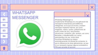 WHATSAPP
MESSENGER
01
02
03
04
WhatsApp Messenger (o
simplemente WhatsApp) es una aplicación de
mensajería instantánea para teléfonos
inteligentes, en la que se envían y reciben
mensajes mediante Internet, así como
imágenes, vídeos, audios, grabaciones de
audio (notas de voz), documentos,
ubicaciones, contactos, gifs, stickers, así como
llamadas y videollamadas con varios
participantes a la vez, entre otras
funciones.WhatsApp se integra
automáticamente a la libreta de contactos, lo
que lo diferencia de otras aplicaciones, ya que
no es necesario ingresar alguna contraseña o
PIN para acceder al servicio.
 