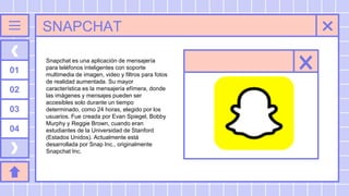 SNAPCHAT
01
02
03
04
Snapchat es una aplicación de mensajería
para teléfonos inteligentes con soporte
multimedia de imagen, video y filtros para fotos
de realidad aumentada. Su mayor
característica es la mensajería efímera, donde
las imágenes y mensajes pueden ser
accesibles solo durante un tiempo
determinado, como 24 horas, elegido por los
usuarios. Fue creada por Evan Spiegel, Bobby
Murphy y Reggie Brown, cuando eran
estudiantes de la Universidad de Stanford
(Estados Unidos). Actualmente está
desarrollada por Snap Inc., originalmente
Snapchat Inc.
 