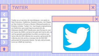 TWITER
Twitter es un servicio de microblogueo, con sede en
San Francisco, California, Estados Unidos, con filiales
en San Antonio (Texas) y Boston (Massachusetts) en
Estados Unidos. Twitter, Inc. fue creado originalmente
en California, pero está bajo la jurisdicción de
Delaware desde 2007.Desde que Jack Dorsey lo creó
en marzo de 2006, y lo lanzó en julio del mismo año, la
red ha ganado popularidad mundial y se estima que
tiene más de 300 millones de usuarios, generando 65
millones de tuits al día y maneja más de 800 000
peticiones de búsqueda diarias. Ha sido denominado
como el «SMS de Internet».
01
02
03
04
 