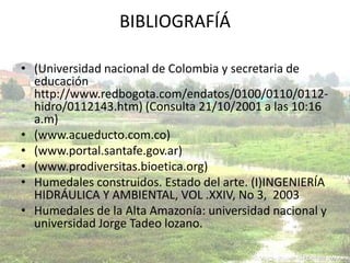BIBLIOGRAFÍÁ

• (Universidad nacional de Colombia y secretaria de
  educación
  http://www.redbogota.com/endatos/0100/0110/0112-
  hidro/0112143.htm) (Consulta 21/10/2001 a las 10:16
  a.m)
• (www.acueducto.com.co)
• (www.portal.santafe.gov.ar)
• (www.prodiversitas.bioetica.org)
• Humedales construidos. Estado del arte. (I)INGENIERÍA
  HIDRÁULICA Y AMBIENTAL, VOL .XXIV, No 3, 2003
• Humedales de la Alta Amazonía: universidad nacional y
  universidad Jorge Tadeo lozano.
 